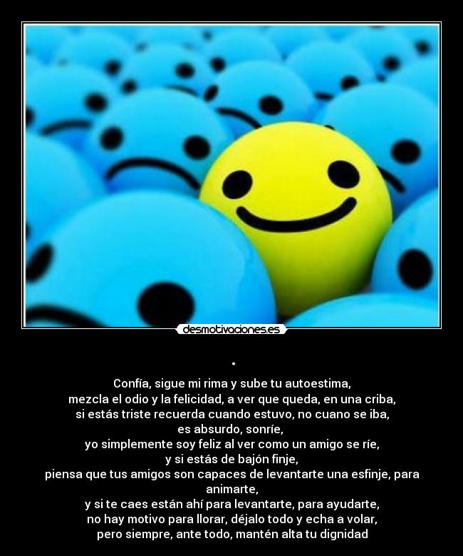 . - Confía, sigue mi rima y sube tu autoestima,
mezcla el odio y la felicidad, a ver que queda, en una criba,
si estás triste recuerda cuando estuvo, no cuano se iba,
es absurdo, sonríe,
yo simplemente soy feliz al ver como un amigo se ríe,
y si estás de bajón finje,
piensa que tus amigos son capaces de levantarte una esfinje, para animarte,
y si te caes están ahí para levantarte, para ayudarte,
no hay motivo para llorar, déjalo todo y echa a volar,
pero siempre, ante todo, mantén alta tu dignidad