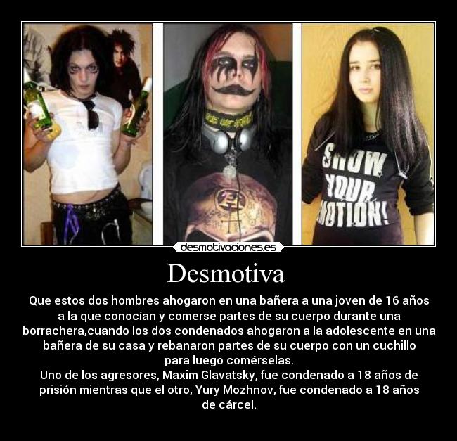 Desmotiva  - Que estos dos hombres ahogaron en una bañera a una joven de 16 años
a la que conocían y comerse partes de su cuerpo durante una
borrachera,cuando los dos condenados ahogaron a la adolescente en una
bañera de su casa y rebanaron partes de su cuerpo con un cuchillo
para luego comérselas.
Uno de los agresores, Maxim Glavatsky, fue condenado a 18 años de
prisión mientras que el otro, Yury Mozhnov, fue condenado a 18 años
de cárcel.

