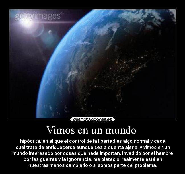 Vimos en un mundo - hipócrita, en el que el control de la libertad es algo normal y cada
cual trata de enriquecerse aunque sea a cuenta ajena. vivimos en un
mundo interesado por cosas que nada importan, invadido por el hambre
por las guerras y la ignorancia. me plateo si realmente está en
nuestras manos cambiarlo o si somos parte del problema.