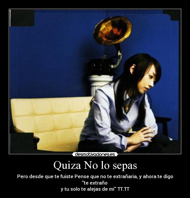 Quiza No lo sepas - Pero desde que te fuiste Pense que no te extrañaria, y ahora te digo te extraño 
y tu solo te alejas de mi TT.TT