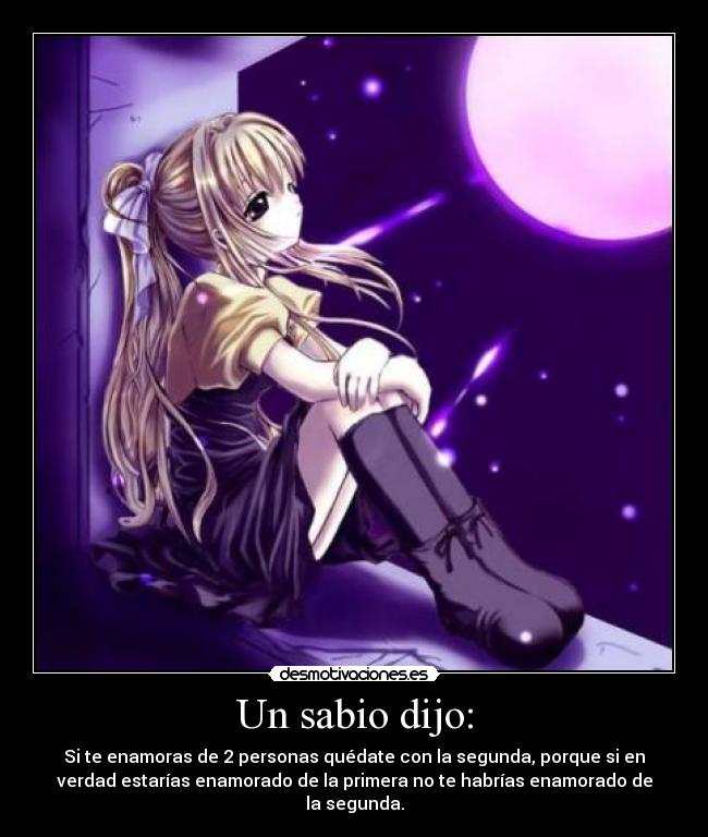 Un sabio dijo: - Si te enamoras de 2 personas quédate con la segunda, porque si en
verdad estarías enamorado de la primera no te habrías enamorado de
la segunda.