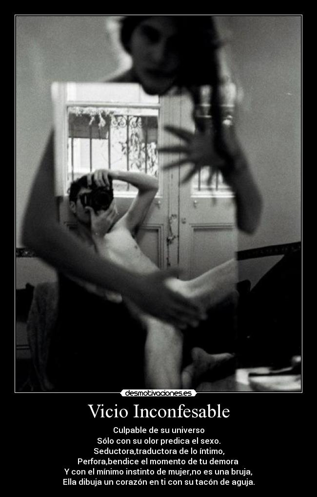 Vicio Inconfesable - Culpable de su universo
Sólo con su olor predica el sexo.
Seductora,traductora de lo íntimo,
Perfora,bendice el momento de tu demora 
Y con el mínimo instinto de mujer,no es una bruja,
Ella dibuja un corazón en ti con su tacón de aguja.