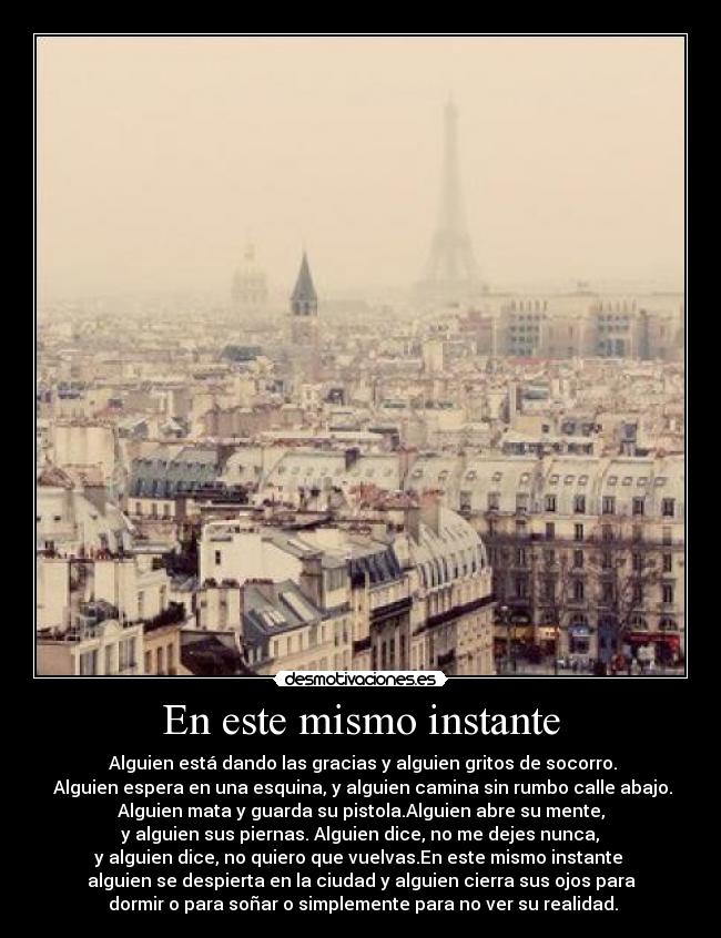 En este mismo instante -  Alguien está dando las gracias y alguien gritos de socorro.
 Alguien espera en una esquina, y alguien camina sin rumbo calle abajo.
Alguien mata y guarda su pistola.Alguien abre su mente,
 y alguien sus piernas. Alguien dice, no me dejes nunca, 
y alguien dice, no quiero que vuelvas.En este mismo instante 
alguien se despierta en la ciudad y alguien cierra sus ojos para
 dormir o para soñar o simplemente para no ver su realidad.