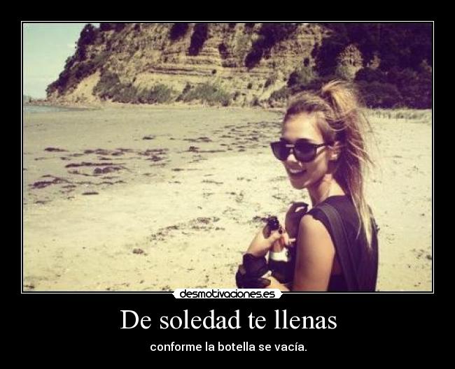 De soledad te llenas - conforme la botella se vacía.