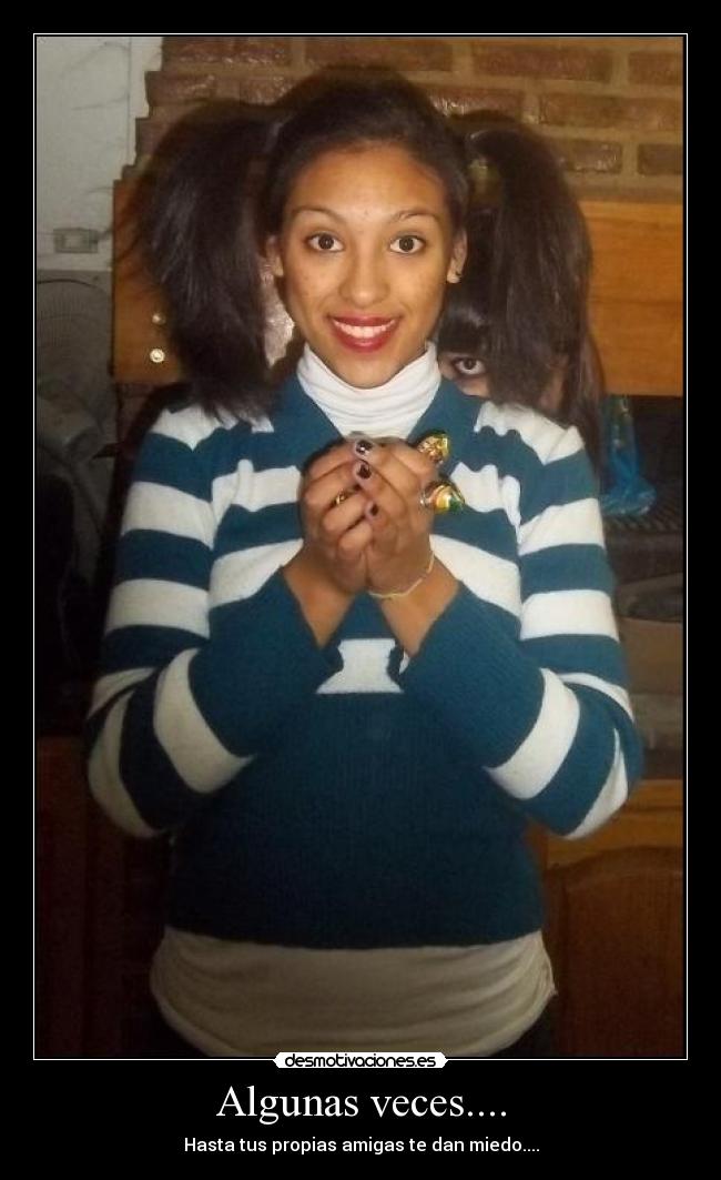 Algunas veces.... - Hasta tus propias amigas te dan miedo....
