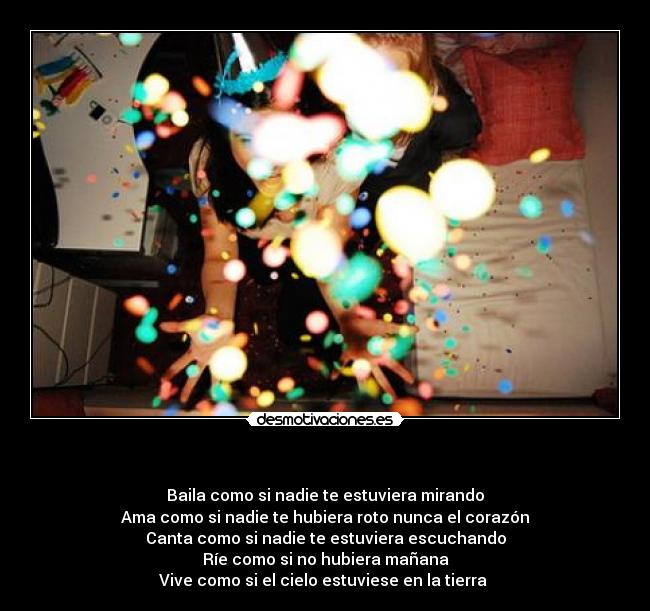     - Baila como si nadie te estuviera mirando
Ama como si nadie te hubiera roto nunca el corazón
Canta como si nadie te estuviera escuchando
Ríe como si no hubiera mañana
Vive como si el cielo estuviese en la tierra 