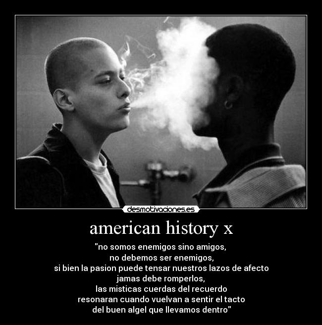 american history x - no somos enemigos sino amigos, 
no debemos ser enemigos,
si bien la pasion puede tensar nuestros lazos de afecto
jamas debe romperlos,
las misticas cuerdas del recuerdo
resonaran cuando vuelvan a sentir el tacto
del buen algel que llevamos dentro