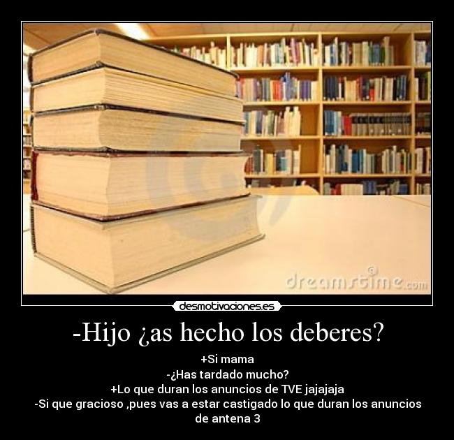 -Hijo ¿as hecho los deberes? - +Si mama
-¿Has tardado mucho?
+Lo que duran los anuncios de TVE jajajaja
-Si que gracioso ,pues vas a estar castigado lo que duran los anuncios de antena 3