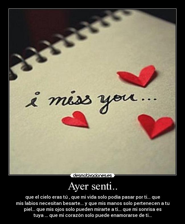 Ayer senti.. - que el cielo eras tú , que mi vida solo podía pasar por ti... que
mis labios necesitan besarte... y que mis manos solo pertenecen a tu
piel... que mis ojos solo pueden mirarte a ti... que mi sonrisa es
tuya ... que mi corazón solo puede enamorarse de ti...