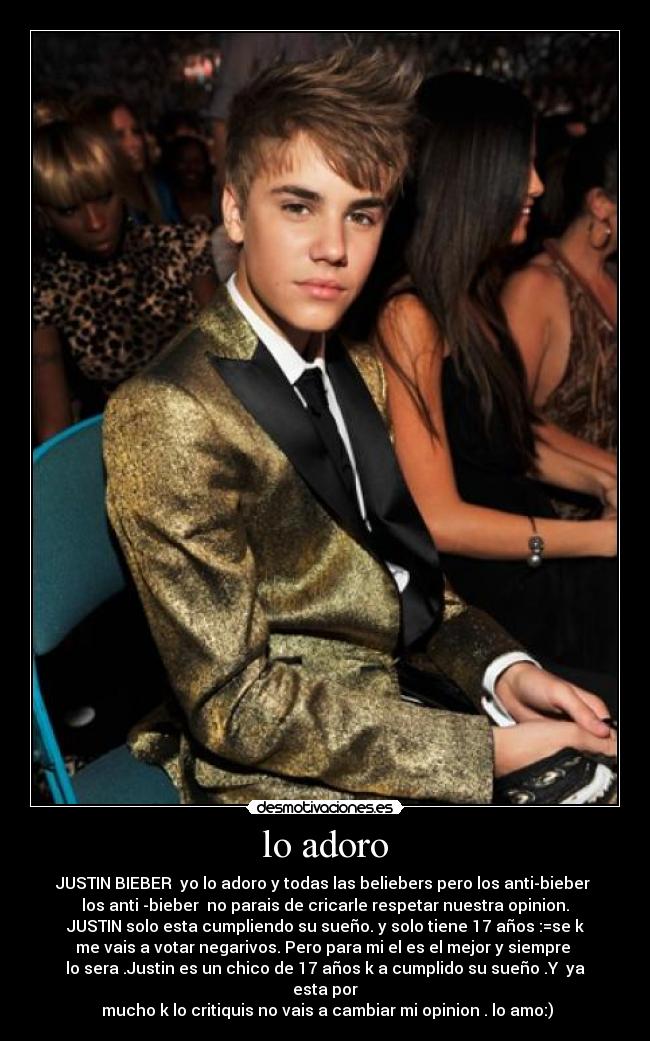 lo adoro - JUSTIN BIEBER  yo lo adoro y todas las beliebers pero los anti-bieber 
los anti -bieber  no parais de cricarle respetar nuestra opinion.
JUSTIN solo esta cumpliendo su sueño. y solo tiene 17 años :=se k
me vais a votar negarivos. Pero para mi el es el mejor y siempre 
lo sera .Justin es un chico de 17 años k a cumplido su sueño .Y  ya
esta por
 mucho k lo critiquis no vais a cambiar mi opinion . lo amo:)