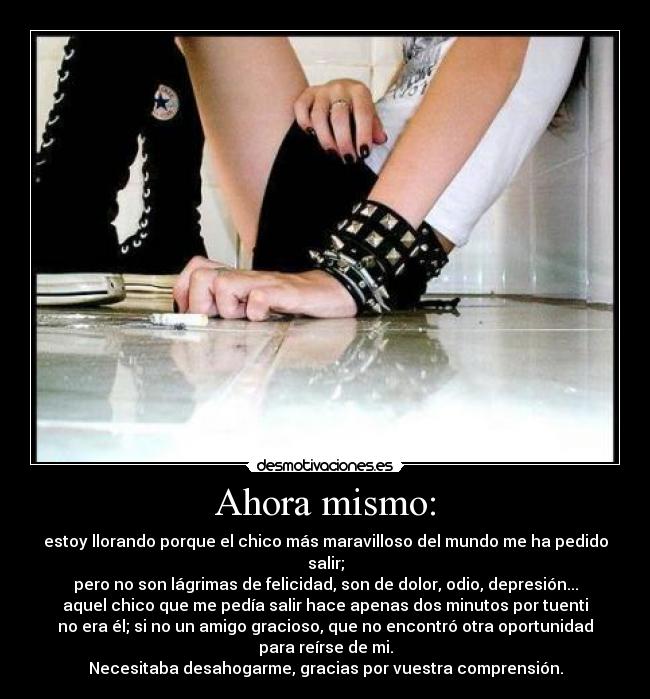 Ahora mismo: - estoy llorando porque el chico más maravilloso del mundo me ha pedido
salir;
pero no son lágrimas de felicidad, son de dolor, odio, depresión...
aquel chico que me pedía salir hace apenas dos minutos por tuenti
no era él; si no un amigo gracioso, que no encontró otra oportunidad
para reírse de mi.
Necesitaba desahogarme, gracias por vuestra comprensión.