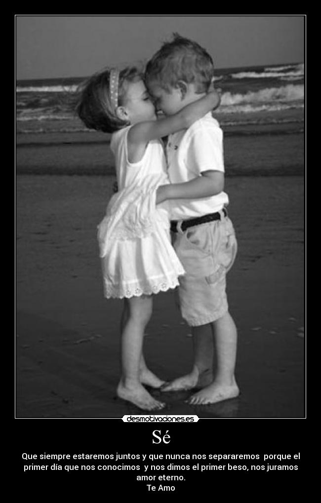 Sé - Que siempre estaremos juntos y que nunca nos separaremos porque el
primer día que nos conocimos y nos dimos el primer beso, nos juramos
amor eterno.
Te Amo