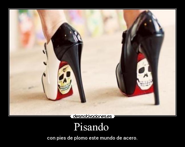 Pisando - con pies de plomo este mundo de acero.