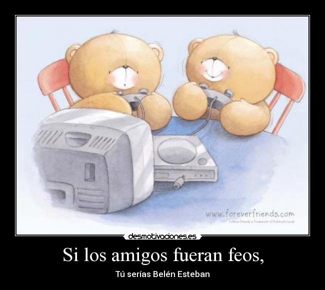 Si los amigos fueran feos, - Tú serías Belén Esteban