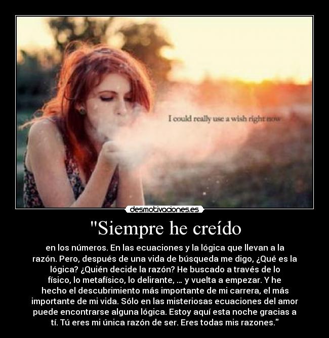 Siempre he creído - en los números. En las ecuaciones y la lógica que llevan a la
razón. Pero, después de una vida de búsqueda me digo, ¿Qué es la
lógica? ¿Quién decide la razón? He buscado a través de lo
físico, lo metafísico, lo delirante, … y vuelta a empezar. Y he
hecho el descubrimiento más importante de mi carrera, el más
importante de mi vida. Sólo en las misteriosas ecuaciones del amor
puede encontrarse alguna lógica. Estoy aquí esta noche gracias a
tí. Tú eres mi única razón de ser. Eres todas mis razones.