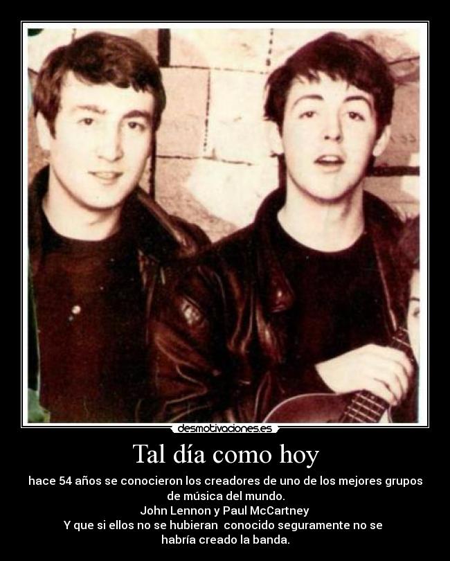 Tal día como hoy - hace 54 años se conocieron los creadores de uno de los mejores grupos
de música del mundo.
John Lennon y Paul McCartney
Y que si ellos no se hubieran  conocido seguramente no se 
habría creado la banda.