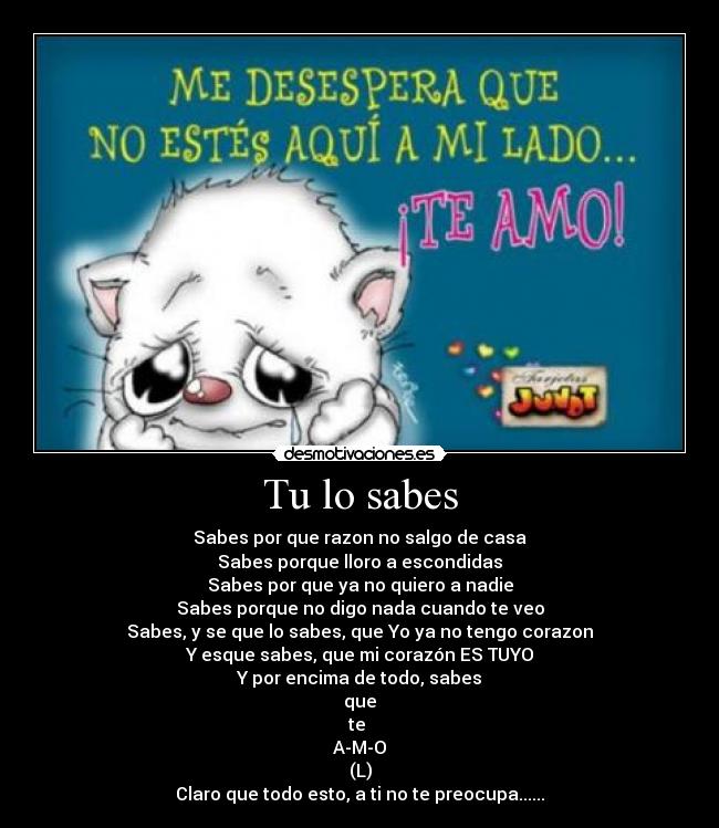 Tu lo sabes - Sabes por que razon no salgo de casa
Sabes porque lloro a escondidas
Sabes por que ya no quiero a nadie
Sabes porque no digo nada cuando te veo
Sabes, y se que lo sabes, que Yo ya no tengo corazon
Y esque sabes, que mi corazón ES TUYO
Y por encima de todo, sabes
que
te
A-M-O
(L)
Claro que todo esto, a ti no te preocupa......