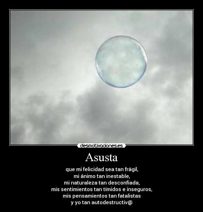Asusta - que mi felicidad sea tan frágil,
mi ánimo tan inestable,
mi naturaleza tan desconfiada,
mis sentimientos tan tímidos e inseguros,
mis pensamientos tan fatalistas
y yo tan autodestructiv@