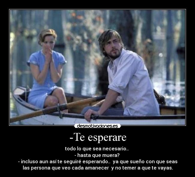 -Te esperare -  todo lo que sea necesario..  
- hasta que muera? 
- incluso aun así te seguiré esperando..  ya que sueño con que seas
las persona que veo cada amanecer  y no temer a que te vayas.