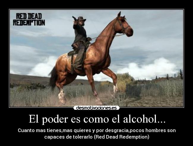 El poder es como el alcohol... - Cuanto mas tienes,mas quieres y por desgracia,pocos hombres son
capaces de tolerarlo (Red Dead Redemption)