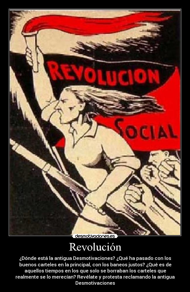 Revolución - ¿Dónde está la antigua Desmotivaciones? ¿Qué ha pasado con los
buenos carteles en la principal, con los baneos justos? ¿Qué es de
aquellos tiempos en los que solo se borraban los carteles que
realmente se lo merecían? Revélate y protesta reclamando la antigua
Desmotivaciones