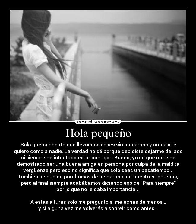 Hola pequeño - Solo quería decirte que llevamos meses sin hablarnos y aun así te
quiero como a nadie. La verdad no sé porque decidiste dejarme de lado
si siempre he intentado estar contigo… Bueno, ya sé que no te he
demostrado ser una buena amiga en persona por culpa de la maldita
vergüenza pero eso no significa que solo seas un pasatiempo…
También se que no parábamos de pelearnos por nuestras tonterías,
pero al final siempre acabábamos diciendo eso de “Para siempre”
por lo que no le daba importancia…
A estas alturas solo me pregunto si me echas de menos…
y si alguna vez me volverás a sonreir como antes...
