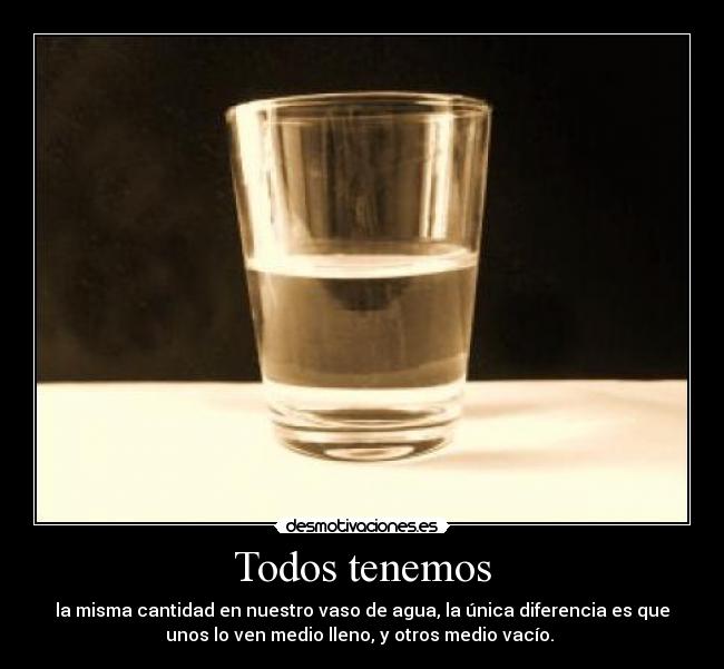 Todos tenemos - la misma cantidad en nuestro vaso de agua, la única diferencia es que
unos lo ven medio lleno, y otros medio vacío.