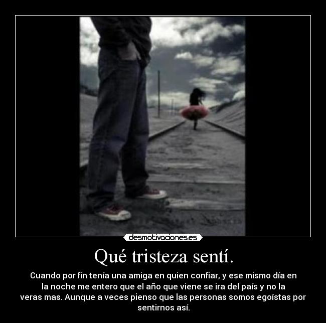 Qué tristeza sentí. - Cuando por fin tenía una amiga en quien confiar, y ese mismo día en
la noche me entero que el año que viene se ira del país y no la
veras mas. Aunque a veces pienso que las personas somos egoístas por
sentirnos así.