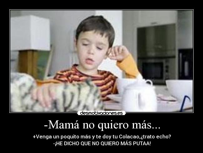 -Mamá no quiero más... - +Venga un poquito más y te doy tu Colacao,¿trato echo?
-¡HE DICHO QUE NO QUIERO MÁS PUTAA!