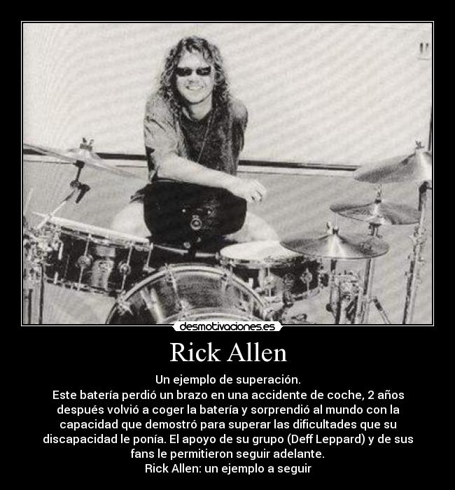 Rick Allen - Un ejemplo de superación.
Este batería perdió un brazo en una accidente de coche, 2 años
después volvió a coger la batería y sorprendió al mundo con la
capacidad que demostró para superar las dificultades que su
discapacidad le ponía. El apoyo de su grupo (Deff Leppard) y de sus
fans le permitieron seguir adelante.
Rick Allen: un ejemplo a seguir