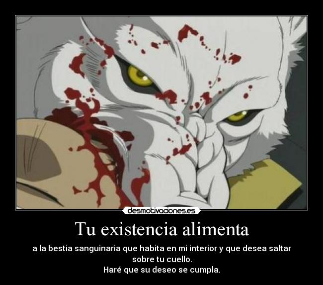 Tu existencia alimenta - a la bestia sanguinaria que habita en mi interior y que desea saltar sobre tu cuello.
Haré que su deseo se cumpla.