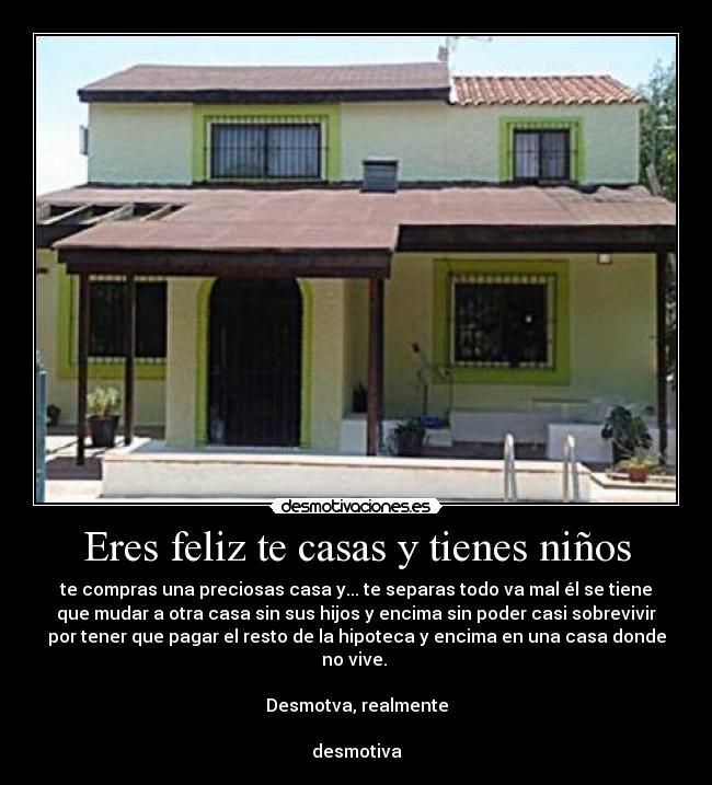 Eres feliz te casas y tienes niños - te compras una preciosas casa y... te separas todo va mal él se tiene
que mudar a otra casa sin sus hijos y encima sin poder casi sobrevivir
por tener que pagar el resto de la hipoteca y encima en una casa donde
no vive. 

Desmotva, realmente

desmotiva