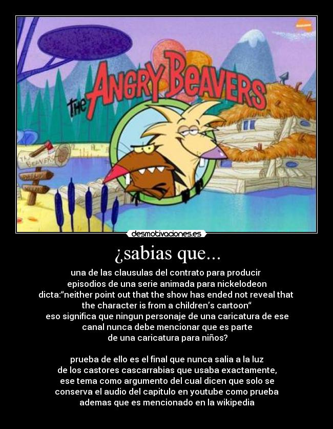 ¿sabias que... - una de las clausulas del contrato para producir
episodios de una serie animada para nickelodeon
dicta:“neither point out that the show has ended not reveal that
the character is from a children’s cartoon“
eso significa que ningun personaje de una caricatura de ese
canal nunca debe mencionar que es parte
de una caricatura para niños?
prueba de ello es el final que nunca salia a la luz
de los castores cascarrabias que usaba exactamente,
ese tema como argumento del cual dicen que solo se
conserva el audio del capitulo en youtube como prueba
ademas que es mencionado en la wikipedia