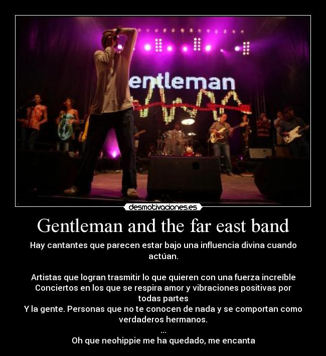 Gentleman and the far east band - Hay cantantes que parecen estar bajo una influencia divina cuando
actúan.

Artistas que logran trasmitir lo que quieren con una fuerza increíble
Conciertos en los que se respira amor y vibraciones positivas por
todas partes
Y la gente. Personas que no te conocen de nada y se comportan como
verdaderos hermanos.
...
Oh que neohippie me ha quedado, me encanta