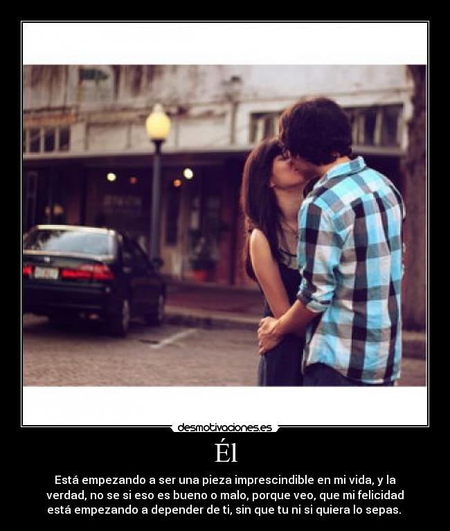 Él - Está empezando a ser una pieza imprescindible en mi vida, y la
verdad, no se si eso es bueno o malo, porque veo, que mi felicidad
está empezando a depender de ti, sin que tu ni si quiera lo sepas. 