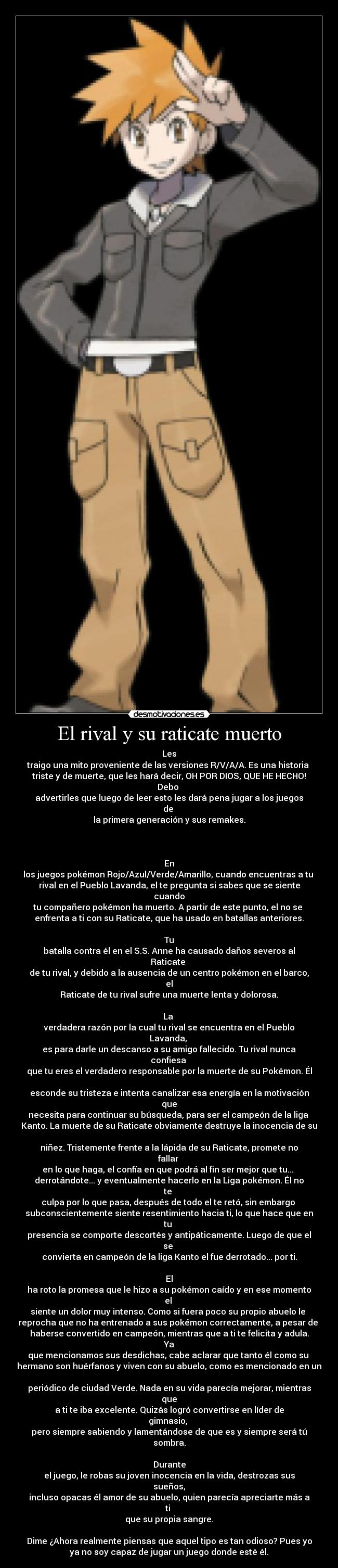 El rival y su raticate muerto - Les
traigo una mito proveniente de las versiones R/V/A/A. Es una historia 
triste y de muerte, que les hará decir, OH POR DIOS, QUE HE HECHO!
Debo 
advertirles que luego de leer esto les dará pena jugar a los juegos
de 
la primera generación y sus remakes.



En
los juegos pokémon Rojo/Azul/Verde/Amarillo, cuando encuentras a tu 
rival en el Pueblo Lavanda, el te pregunta si sabes que se siente
cuando
tu compañero pokémon ha muerto. A partir de este punto, el no se 
enfrenta a ti con su Raticate, que ha usado en batallas anteriores.

Tu
batalla contra él en el S.S. Anne ha causado daños severos al
Raticate 
de tu rival, y debido a la ausencia de un centro pokémon en el barco,
el
Raticate de tu rival sufre una muerte lenta y dolorosa.

La 
verdadera razón por la cual tu rival se encuentra en el Pueblo
Lavanda, 
es para darle un descanso a su amigo fallecido. Tu rival nunca
confiesa 
que tu eres el verdadero responsable por la muerte de su Pokémon. Él

esconde su tristeza e intenta canalizar esa energía en la motivación
que
necesita para continuar su búsqueda, para ser el campeón de la liga 
Kanto. La muerte de su Raticate obviamente destruye la inocencia de su

niñez. Tristemente frente a la lápida de su Raticate, promete no
fallar 
en lo que haga, el confía en que podrá al fin ser mejor que tu... 
derrotándote... y eventualmente hacerlo en la Liga pokémon. Él no
te 
culpa por lo que pasa, después de todo el te retó, sin embargo 
subconscientemente siente resentimiento hacia ti, lo que hace que en
tu 
presencia se comporte descortés y antipáticamente. Luego de que el
se 
convierta en campeón de la liga Kanto el fue derrotado... por ti.

El
ha roto la promesa que le hizo a su pokémon caído y en ese momento
el 
siente un dolor muy intenso. Como si fuera poco su propio abuelo le 
reprocha que no ha entrenado a sus pokémon correctamente, a pesar de 
haberse convertido en campeón, mientras que a ti te felicita y adula.
Ya
que mencionamos sus desdichas, cabe aclarar que tanto él como su 
hermano son huérfanos y viven con su abuelo, como es mencionado en un

periódico de ciudad Verde. Nada en su vida parecía mejorar, mientras
que
a ti te iba excelente. Quizás logró convertirse en líder de
gimnasio, 
pero siempre sabiendo y lamentándose de que es y siempre será tú
sombra.

Durante
el juego, le robas su joven inocencia en la vida, destrozas sus
sueños,
incluso opacas él amor de su abuelo, quien parecía apreciarte más a
ti 
que su propia sangre.

Dime ¿Ahora realmente piensas que aquel tipo es tan odioso? Pues yo
ya no soy capaz de jugar un juego donde esté él.