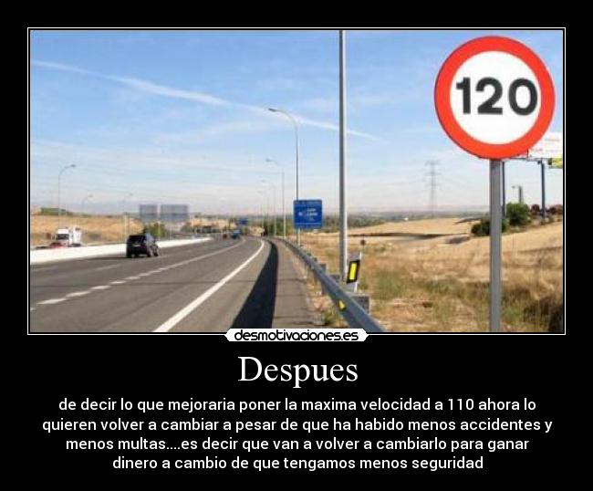 Despues - de decir lo que mejoraria poner la maxima velocidad a 110 ahora lo
quieren volver a cambiar a pesar de que ha habido menos accidentes y
menos multas....es decir que van a volver a cambiarlo para ganar
dinero a cambio de que tengamos menos seguridad