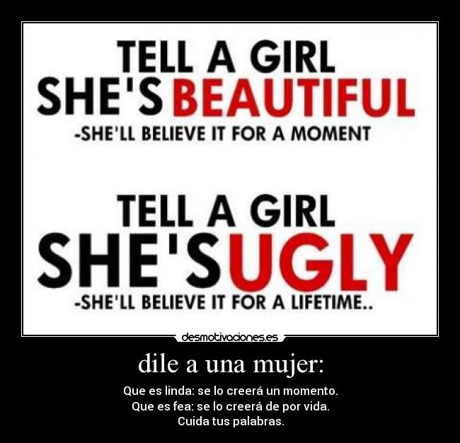 dile a una mujer: - Que es linda: se lo creerá un momento.
Que es fea: se lo creerá de por vida.
Cuida tus palabras.