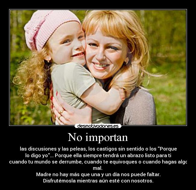 No importan - las discusiones y las peleas, los castigos sin sentido o los Porque
lo digo yo... Porque ella siempre tendrá un abrazo listo para ti
cuando tu mundo se derrumbe, cuando te equivoques o cuando hagas algo
mal. 
Madre no hay más que una y un día nos puede faltar.
Disfrutémosla mientras aún esté con nosotros.