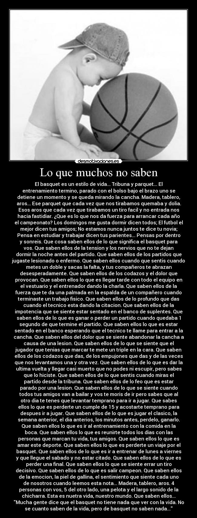 Lo que muchos no saben - El basquet es un estilo de vida... Tribuna y parquet... El
entrenamiento termino, parado con el bolso bajo el brazo uno se
detiene un momento y se queda mirando la cancha. Madera, tablero,
aros... Ese parquet que cada vez que nos tirabamos quemaba y dolia.
Esos aros que cada vez que tirabamos un tiro facil y no entrada nos
hacia fastidiar. ¿Que es lo que nos da fuerza para arrancar cada año
el campeonato? Los domingos me gusta dormir dicen todos; El futbol el
mejor dicen tus amigos; No estamos nunca juntos te dice tu novia;
Pensa en estudiar y trabajar dicen tus parientes... Pensas por dentro
y sonreis. Que cosa saben ellos de lo que significa el basquet para
vos. Que saben ellos de la tension y los nervios que no te dejan
dormir la noche antes del partido. Que saben ellos de los partidos que
jugaste lesionado o enfermo. Que saben ellos cuando que sentis cuando
metes un doble y sacas la falta, y tus compañeros te abrazan
desesperadamente. Que saben ellos de los codazos y el dolor que
provocan. Que saben ellos lo que es llegar tarde con todo el equipo en
el vestuario y el entrenador dando la charla. Que saben ellos de la
fuerza que te da una palmada en la espalda de un compañero cuando
terminaste un trabajo fisico. Que saben ellos de lo profundo que das
cuando el tecnico esta dando la citacion. Que saben ellos de la
impotencia que se siente estar sentado en el banco de suplentes. Que
saben ellos de lo que es ganar o perder un partido cuando quedaba 1
segundo de que termine el partido. Que saben ellos lo que es estar
sentado en el banco esperando que el tecnico te llame para entrar a la
cancha. Que saben ellos del dolor que se siente abandonar la cancha a
causa de una lesion. Que saben ellos de lo que se siente que el
jugador que tenias que marcar te mete un triple en la cara. Que saben
ellos de los codazos que das, de los empujones que das y de las veces
que nos levantamos una y otra vez. Que saben ellos de lo que es dar la
ultima vuelta y llegar casi muerto que no podes ni escupir, pero sabes
que lo hiciste. Que saben ellos de lo que sentis cuando miras el
partido desde la tribuna. Que saben ellos de lo feo que es estar
parado por una lesion. Que saben ellos de lo que se siente cuando
todos tus amigos van a bailar y vos te moris de ir pero sabes que al
otro dia te tenes que levantar temprano para ir a jugar. Que sabes
ellos lo que es perderte un cumple de 15 y acostarte temprano para
despues ir a jugar. Que saben ellos de lo que es jugar el clasico, la
semana anterior, el dia anterios, los minutos antes, perdelo, ganarlo.
Que saben ellos lo que es ir al entrenamiento con la comida en la
boca. Que saben ellos lo que es reunirte todos los dias con las
personas que marcan tu vida, tus amigos. Que saben ellos lo que es
amar este deporte. Que saben ellos lo que es perderte un viaje por el
basquet. Que saben ellos de lo que es ir a entrenar de lunes a viernes
y que llegue el sabado y no estar citado. Que saben ellos de lo que es
perder una final. Que saben ellos lo que se siente errar un tiro
decisivo. Que saben ellos de lo que es salir campeon. Que saben ellos
de la emocion, la piel de gallina, el sentimiento que siente cada uno
de nosotros cuando leemos esta nota... Madera, tablero, aros. 4
personas con vos, 5 del otro lado, una pelota y el largo sonido de la
chicharra. Esta es nuetra vida, nuestro mundo. Que saben ellos...
Mucha gente dice que el basquet no tiene nada que ver con la vida. No
se cuanto saben de la vida, pero de basquet no saben nada...