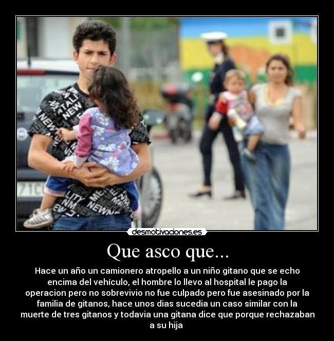 Que asco que... - Hace un año un camionero atropello a un niño gitano que se echo
encima del vehículo, el hombre lo llevo al hospital le pago la
operacion pero no sobrevivio no fue culpado pero fue asesinado por la
familia de gitanos, hace unos dias sucedia un caso similar con la
muerte de tres gitanos y todavia una gitana dice que porque rechazaban
a su hija