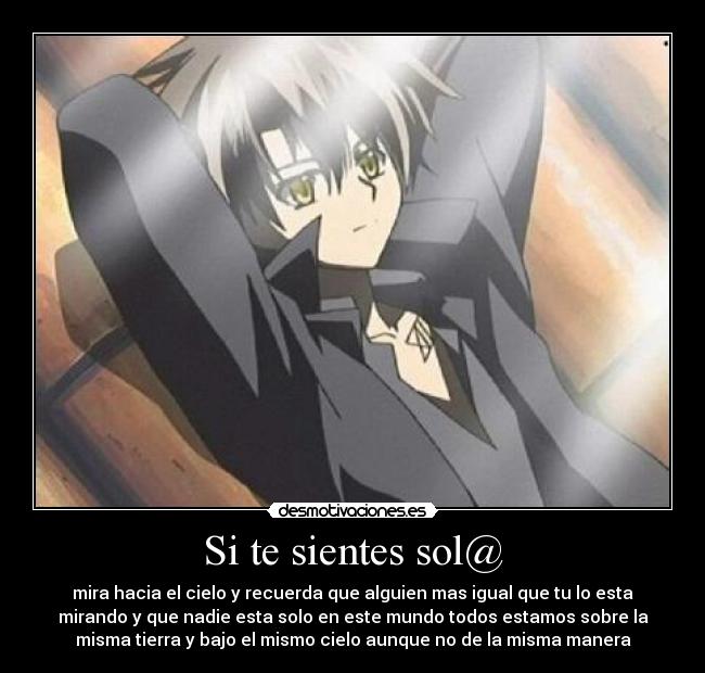 Si te sientes sol@ - mira hacia el cielo y recuerda que alguien mas igual que tu lo esta
mirando y que nadie esta solo en este mundo todos estamos sobre la
misma tierra y bajo el mismo cielo aunque no de la misma manera