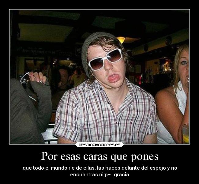 Por esas caras que pones - que todo el mundo rie de ellas, las haces delante del espejo y no
encuantras ni p···  gracia