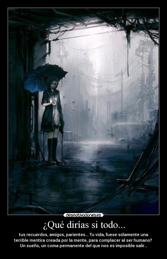 ¿Qué dirías si todo... - tus recuerdos, amigos, parientes... Tu vida, fuese sólamente una
terrible mentira creada por la mente, para complacer al ser humano? 
Un sueño, un coma permanente del que nos es imposible salir...
