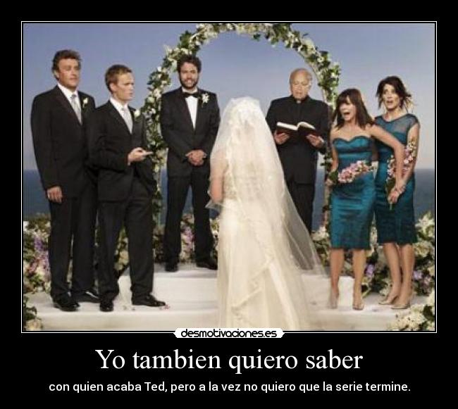 Yo tambien quiero saber - con quien acaba Ted, pero a la vez no quiero que la serie termine.