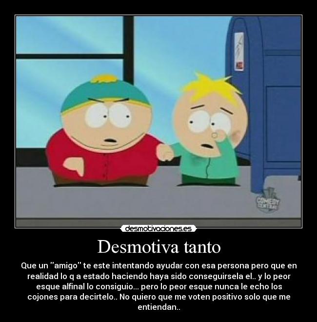 Desmotiva tanto - Que un amigo te este intentando ayudar con esa persona pero que en
realidad lo q a estado haciendo haya sido conseguirsela el.. y lo peor
esque alfinal lo consiguio... pero lo peor esque nunca le echo los
cojones para decirtelo.. No quiero que me voten positivo solo que me
entiendan..