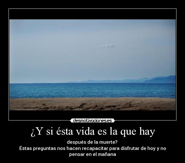 ¿Y si ésta vida es la que hay - después de la muerte?
Éstas preguntas nos hacen recapacitar para disfrutar de hoy y no
pensar en el mañana