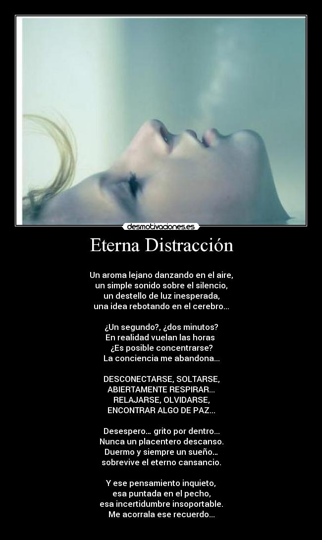 Eterna Distracción - 
Un aroma lejano danzando en el aire,
un simple sonido sobre el silencio,
un destello de luz inesperada,
una idea rebotando en el cerebro...

¿Un segundo?, ¿dos minutos?
En realidad vuelan las horas 
¿Es posible concentrarse?
La conciencia me abandona...

DESCONECTARSE, SOLTARSE,
ABIERTAMENTE RESPIRAR...
RELAJARSE, OLVIDARSE,
ENCONTRAR ALGO DE PAZ...

Desespero… grito por dentro...
Nunca un placentero descanso.
Duermo y siempre un sueño…
sobrevive el eterno cansancio.

Y ese pensamiento inquieto,
esa puntada en el pecho,
esa incertidumbre insoportable.
Me acorrala ese recuerdo...
