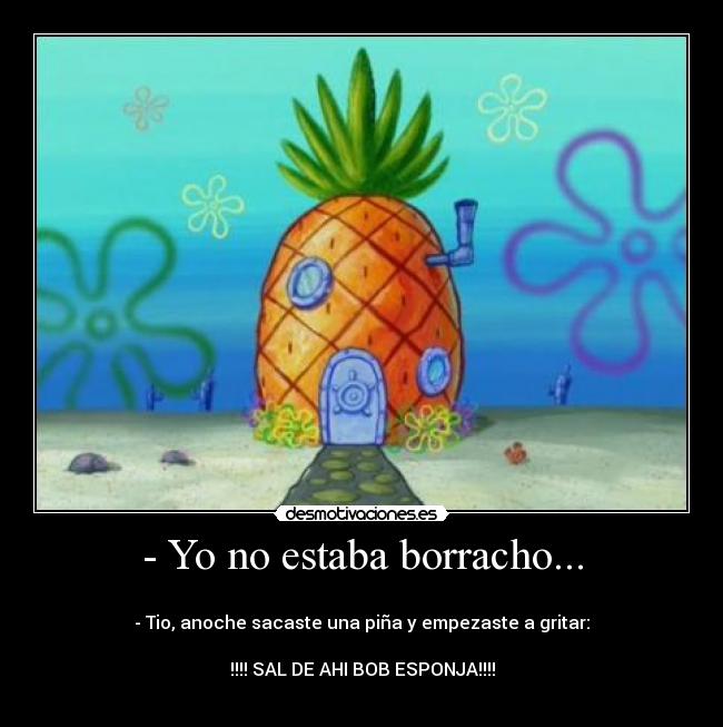 - Yo no estaba borracho... - 
- Tio, anoche sacaste una piña y empezaste a gritar:

!!!! SAL DE AHI BOB ESPONJA!!!!
