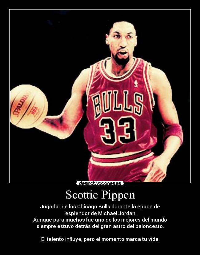 Scottie Pippen - Jugador de los Chicago Bulls durante la época de
esplendor de Michael Jordan.
Aunque para muchos fue uno de los mejores del mundo
siempre estuvo detrás del gran astro del baloncesto.
El talento influye, pero el momento marca tu vida.